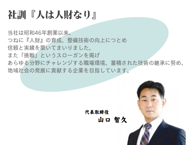 社訓「人は人財なり」当社は昭和46年創業以来、 つねに『人財』の育成、整備技術の向上につとめ 信頼と実績を築いてまいりました。 また「挑戦」というスローガンを掲げ あらゆる分野にチャレンジする職場環境、蓄積された技術の継承に努め、 地域社会の発展に貢献する企業を目指しています。代表取締役 山口智久