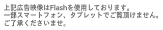 上記広告映像はFlashを使用しております。 一部スマートフォン、タブレットでご覧頂けません。 ご了承くださいませ。